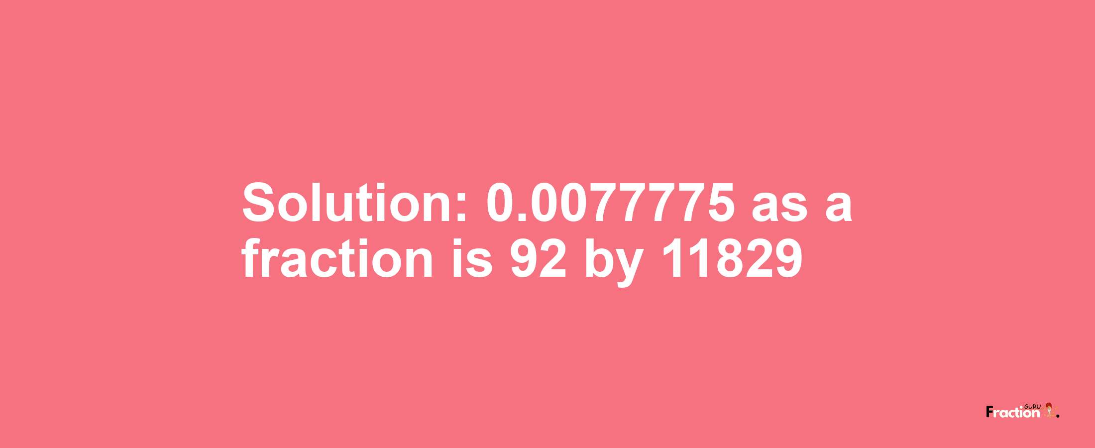 Solution:0.0077775 as a fraction is 92/11829